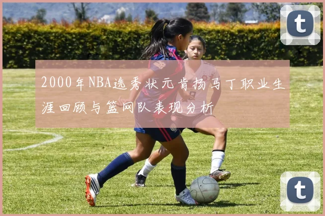 2000年NBA选秀状元肯扬马丁职业生涯回顾与篮网队表现分析