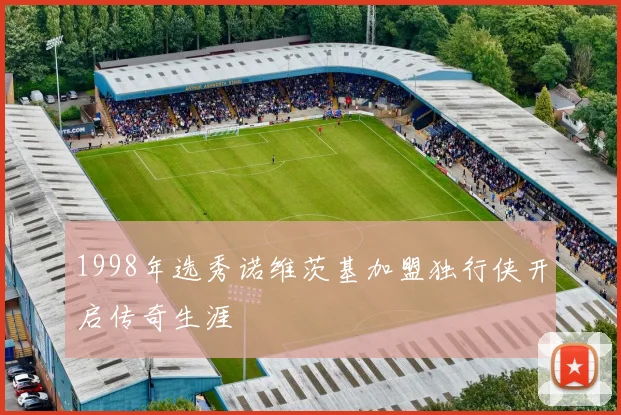1998年选秀诺维茨基加盟独行侠开启传奇生涯