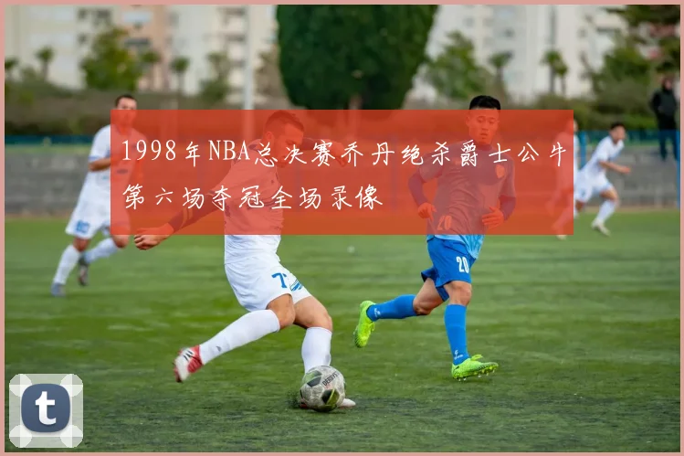 1998年NBA总决赛乔丹绝杀爵士公牛第六场夺冠全场录像