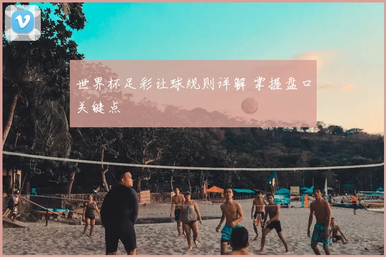 世界杯足彩让球规则详解 掌握盘口关键点