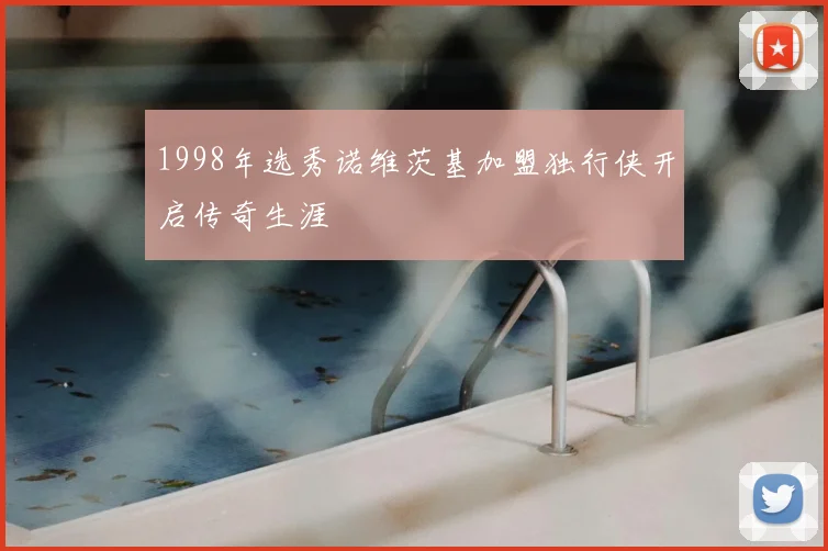1998年选秀诺维茨基加盟独行侠开启传奇生涯