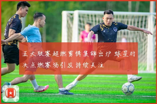 五大联赛超燃剪辑集锦出炉 球星对决点燃赛场引发持续关注