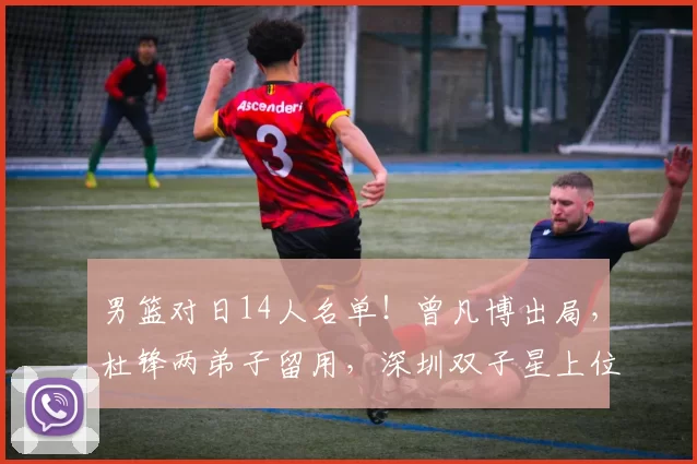 男篮对日14人名单！曾凡博出局，杜锋两弟子留用，深圳双子星上位