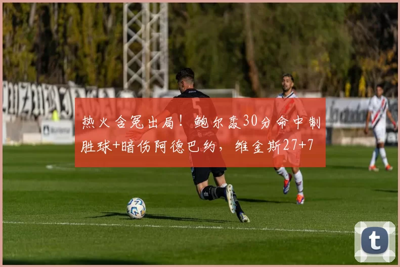 热火含冤出局！鲍尔轰30分命中制胜球+暗伤阿德巴约，维金斯27+7