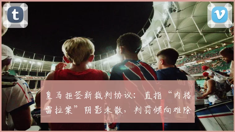 皇马拒签新裁判协议：直指“内格雷拉案”阴影未散，判罚倾向难除