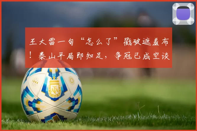 王大雷一句“怎么了”戳破遮羞布！泰山平局即知足，争冠已成空谈