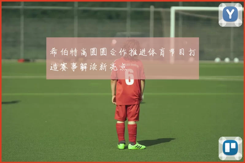 希伯特高圆圆合作推进体育节目打造赛事解读新亮点