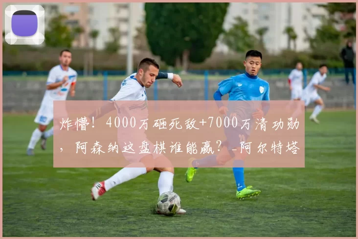 炸懵！4000万砸死敌+7000万清功勋，阿森纳这盘棋谁能赢？_阿尔特塔_抉择_关键