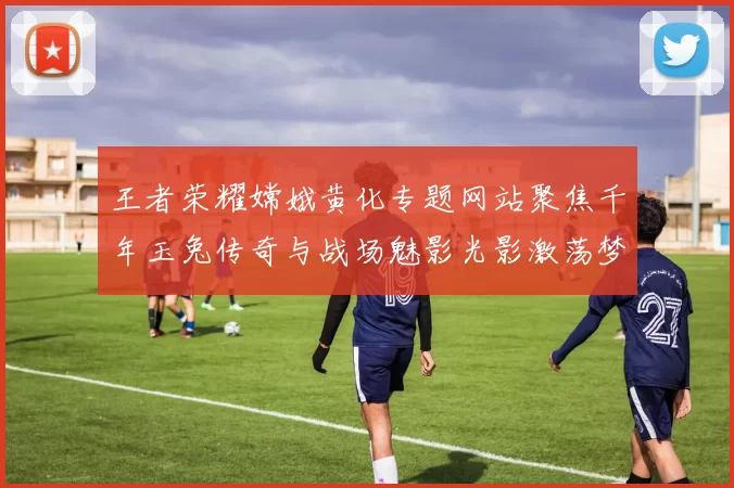 王者荣耀嫦娥黄化专题网站聚焦千年玉兔传奇与战场魅影光影激荡梦