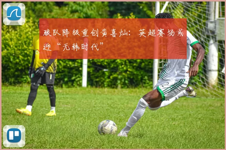 狼队降级重创黄喜灿：英超赛场或迎“无韩时代”