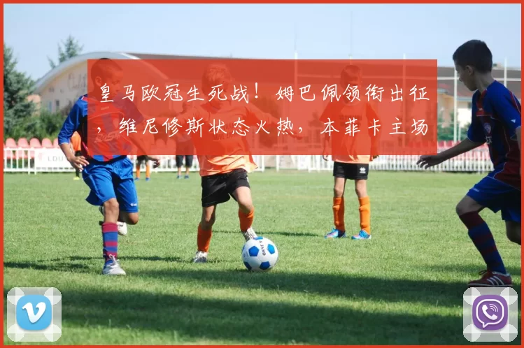 皇马欧冠生死战！姆巴佩领衔出征，维尼修斯状态火热，本菲卡主场再相遇