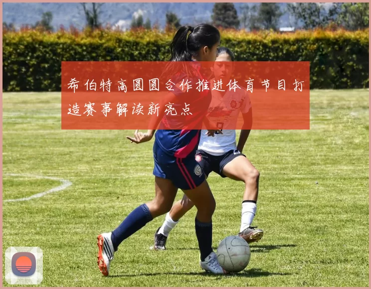 希伯特高圆圆合作推进体育节目打造赛事解读新亮点