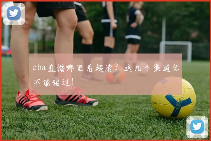 cba直播哪里看超清？这几个渠道你不能错过！