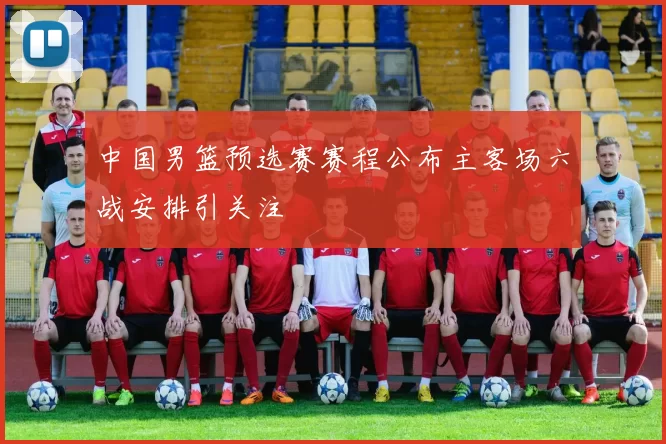 中国男篮预选赛赛程公布主客场六战安排引关注