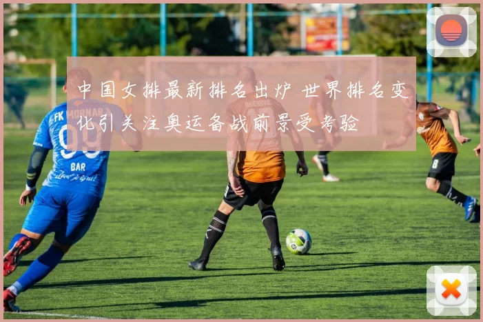 中国女排最新排名出炉 世界排名变化引关注奥运备战前景受考验