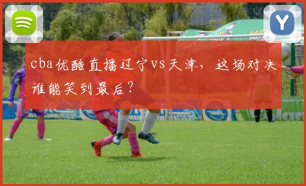 cba优酷直播辽宁vs天津，这场对决谁能笑到最后？
