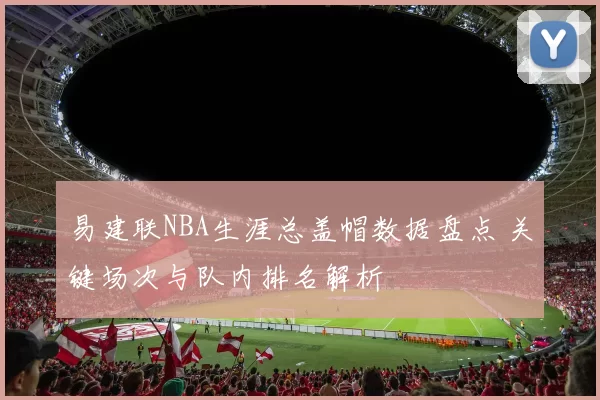 易建联NBA生涯总盖帽数据盘点 关键场次与队内排名解析
