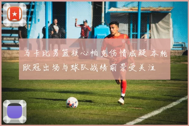 马卡比男篮核心帕克伤情成疑 本轮欧冠出场与球队战绩前景受关注