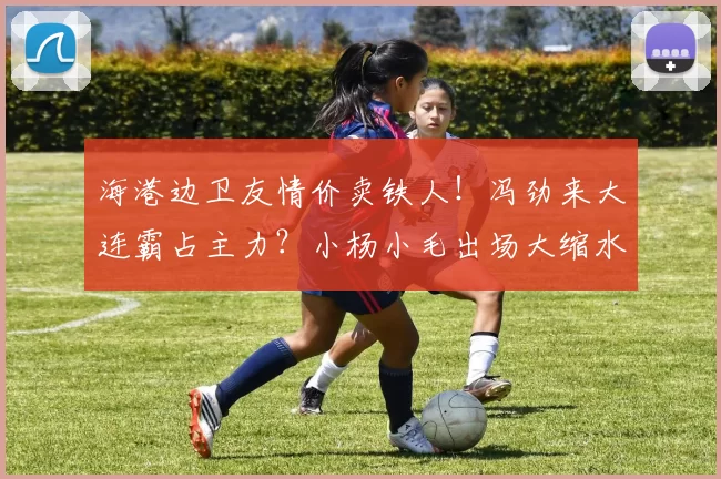 海港边卫友情价卖铁人！冯劲来大连霸占主力？小杨小毛出场大缩水