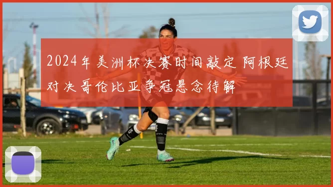 2024年美洲杯决赛时间敲定 阿根廷对决哥伦比亚争冠悬念待解