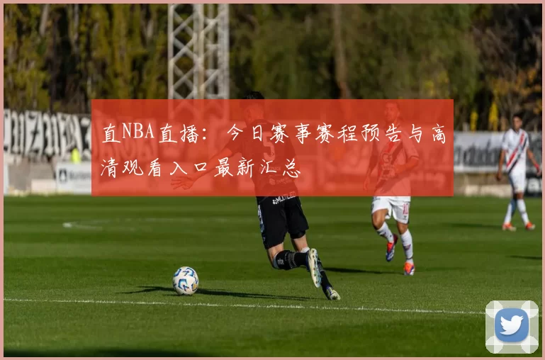 直NBA直播：今日赛事赛程预告与高清观看入口最新汇总