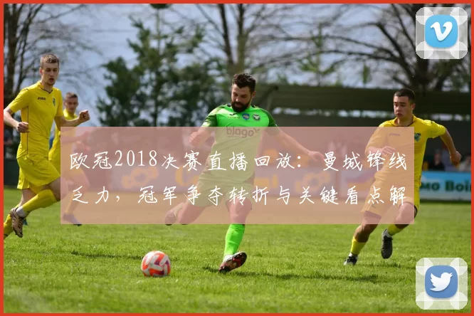 欧冠2018决赛直播回放:曼城锋线乏力,冠军争夺转折与关键看点解析