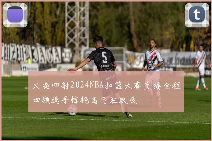 火花四射2024NBA扣篮大赛直播全程回顾选手惊艳高飞狂欢夜
