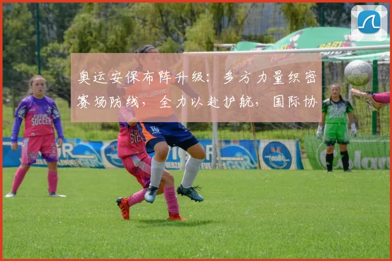 奥运安保布阵升级:多方力量织密赛场防线,全力以赴护航,国际协同机制