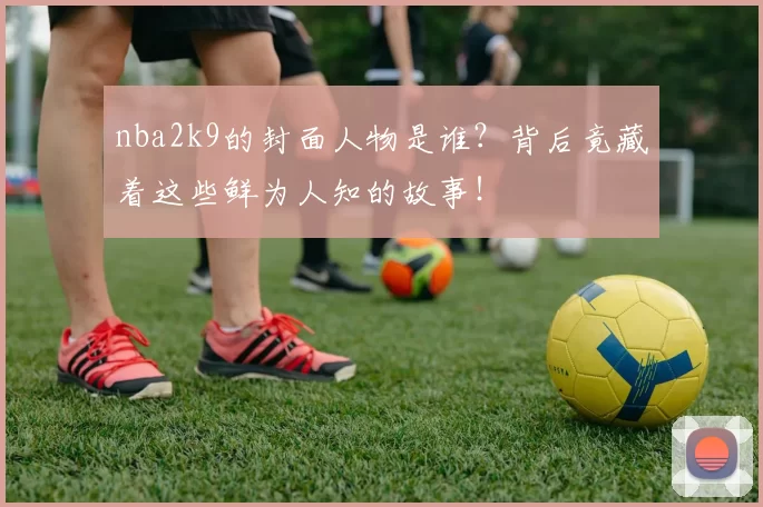 nba2k9的封面人物是谁？背后竟藏着这些鲜为人知的故事！