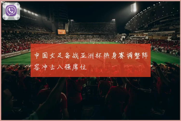 中国女足备战亚洲杯热身赛调整阵容冲击八强席位