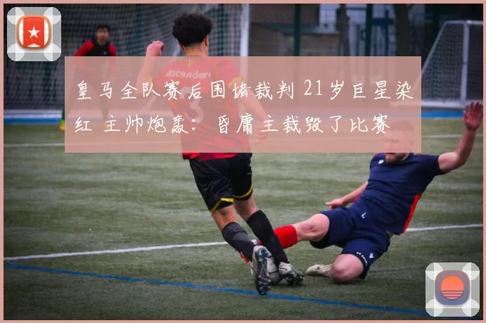 皇马全队赛后围堵裁判 21岁巨星染红 主帅炮轰：昏庸主裁毁了比赛