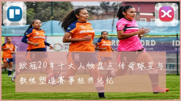 欧冠20年十大人物盘点 传奇球星与教练塑造赛事经典记忆