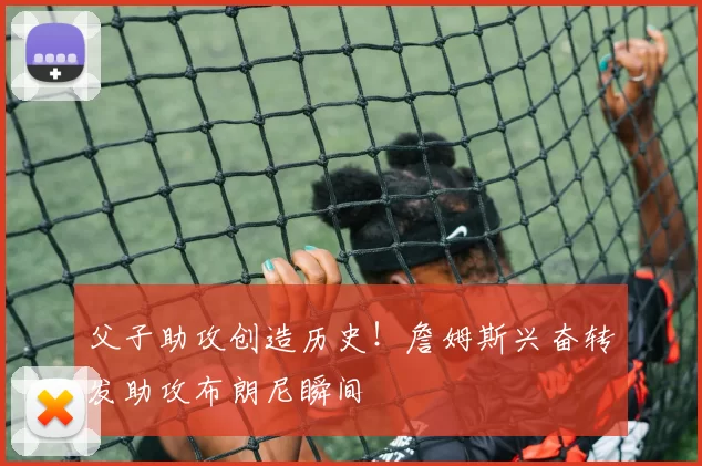 父子助攻创造历史！詹姆斯兴奋转发助攻布朗尼瞬间