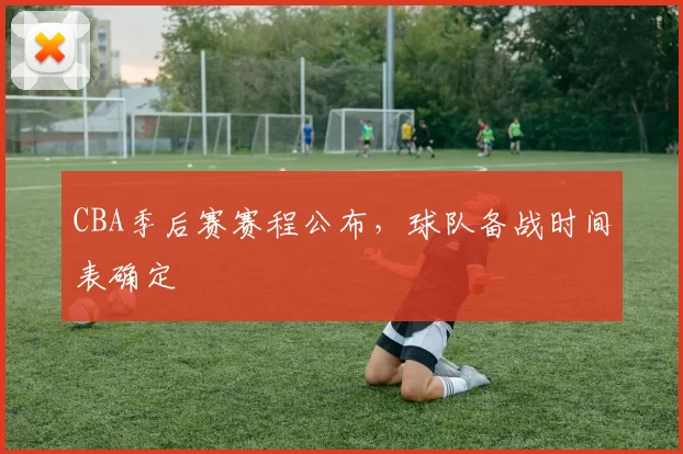 CBA季后赛赛程公布，球队备战时间表确定