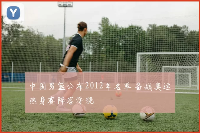 中国男篮公布2012年名单 备战奥运热身赛阵容浮现