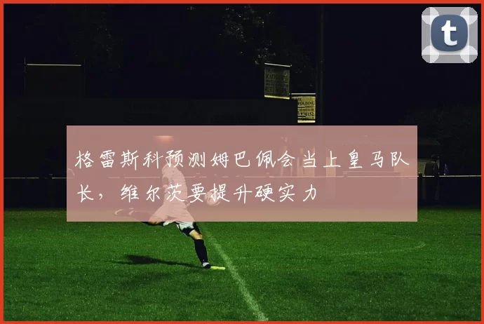 格雷斯科预测姆巴佩会当上皇马队长，维尔茨要提升硬实力