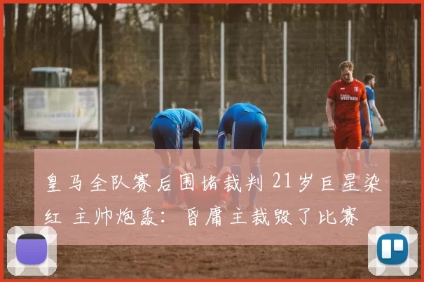 皇马全队赛后围堵裁判 21岁巨星染红 主帅炮轰：昏庸主裁毁了比赛