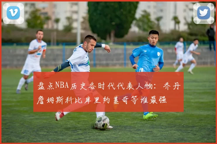 盘点NBA历史各时代代表人物：乔丹詹姆斯科比库里约基奇等谁最强