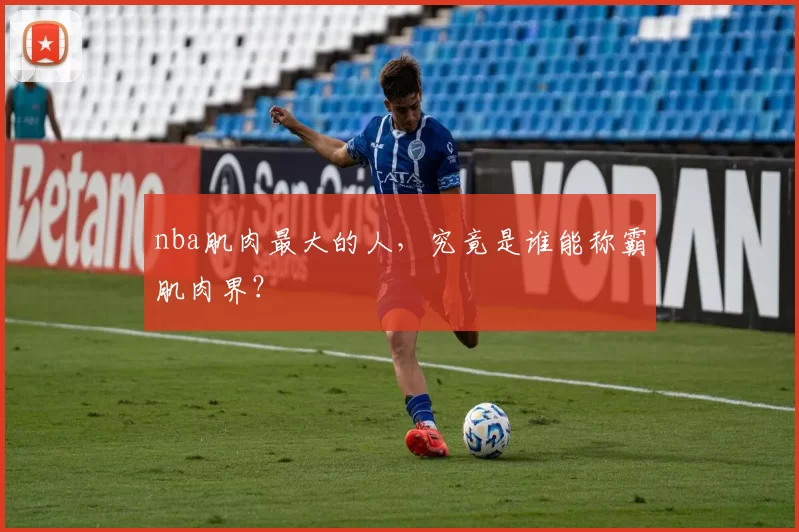 nba肌肉最大的人，究竟是谁能称霸肌肉界？