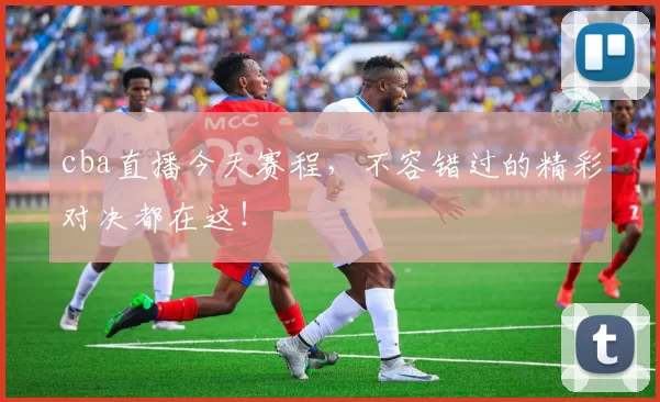 cba直播今天赛程，不容错过的精彩对决都在这！