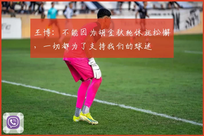 王博：不能因为胡金秋轮休就松懈，一切都为了支持我们的球迷