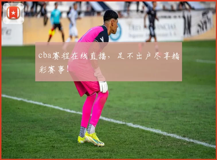 cba赛程在线直播，足不出户尽享精彩赛事！