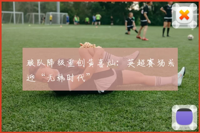 狼队降级重创黄喜灿：英超赛场或迎“无韩时代”